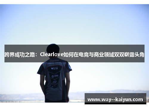 跨界成功之路:Clearlove如何在电竞与商业领域双双崭露头角 跨界成功之路:Clearlove如何在电竞与商业领域双双崭露头角