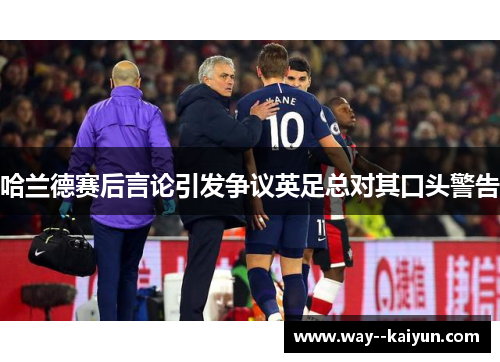 哈兰德赛后言论引发争议英足总对其口头警告 哈兰德赛后言论引发争议英足总对其口头警告