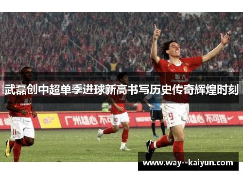 武磊创中超单季进球新高书写历史传奇辉煌时刻 武磊创中超单季进球新高书写历史传奇辉煌时刻