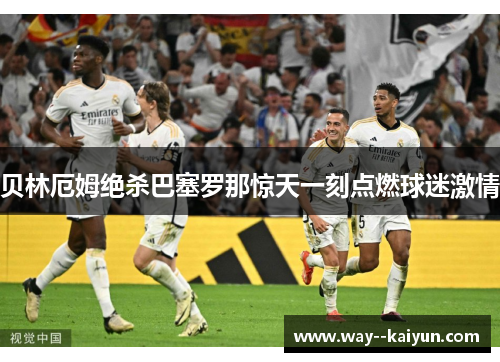 贝林厄姆绝杀巴塞罗那惊天一刻点燃球迷激情 贝林厄姆绝杀巴塞罗那惊天一刻点燃球迷激情