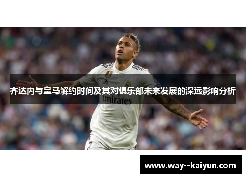 齐达内与皇马解约时间及其对俱乐部未来发展的深远影响分析 齐达内与皇马解约时间及其对俱乐部未来发展的深远影响分析