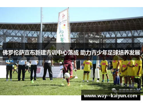 佛罗伦萨宣布新建青训中心落成 助力青少年足球培养发展 佛罗伦萨宣布新建青训中心落成 助力青少年足球培养发展