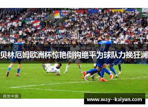 贝林厄姆欧洲杯惊艳倒钩绝平为球队力挽狂澜 贝林厄姆欧洲杯惊艳倒钩绝平为球队力挽狂澜